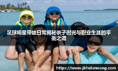 足球明星带娃日常揭秘亲子时光与职业生涯的平衡之道